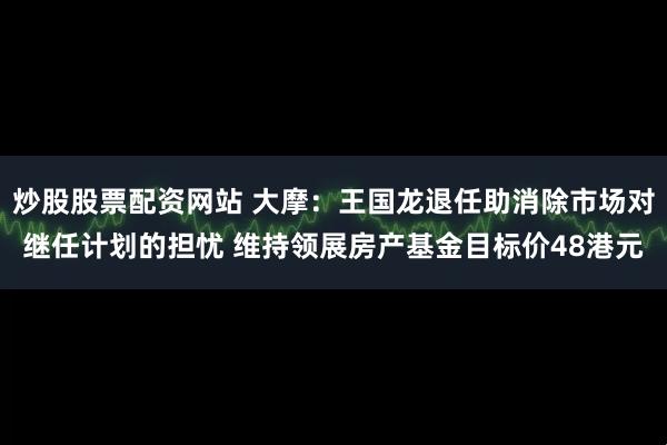 炒股股票配资网站 大摩：王国龙退任助消除市场对继任计划的担忧 维持领展房产基金目标价48港元