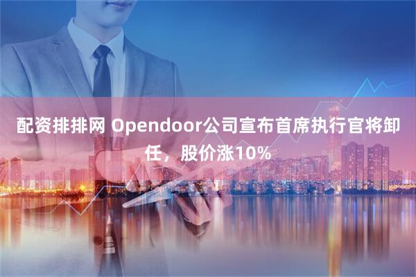 配资排排网 Opendoor公司宣布首席执行官将卸任，股价涨10%