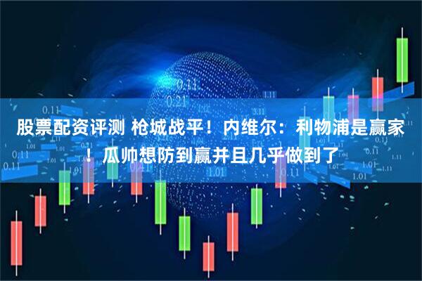 股票配资评测 枪城战平！内维尔：利物浦是赢家！瓜帅想防到赢并且几乎做到了