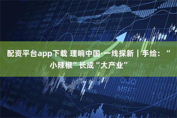 配资平台app下载 理响中国·一线探新｜手绘：“小辣椒”长成“大产业”