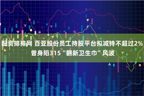 配资排排网 百亚股份员工持股平台拟减持不超过2% 曾身陷315“翻新卫生巾”风波