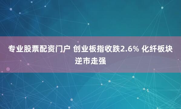 专业股票配资门户 创业板指收跌2.6% 化纤板块逆市走强