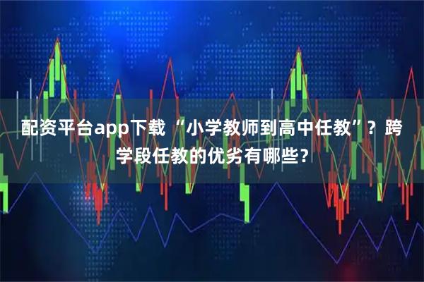 配资平台app下载 “小学教师到高中任教”？跨学段任教的优劣有哪些？