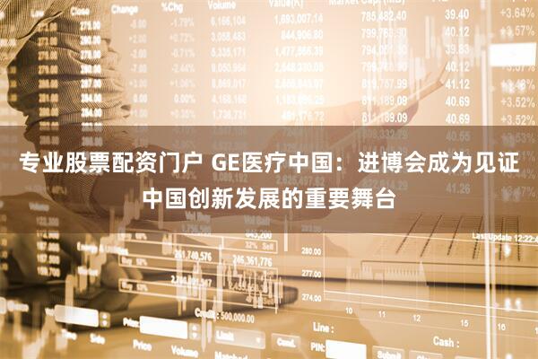 专业股票配资门户 GE医疗中国：进博会成为见证中国创新发展的重要舞台