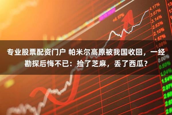 专业股票配资门户 帕米尔高原被我国收回，一经勘探后悔不已：捡了芝麻，丢了西瓜？