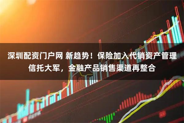 深圳配资门户网 新趋势！保险加入代销资产管理信托大军，金融产品销售渠道再整合