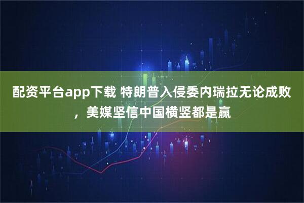 配资平台app下载 特朗普入侵委内瑞拉无论成败，美媒坚信中国横竖都是赢