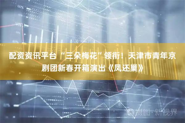 配资资讯平台 “三朵梅花”领衔！天津市青年京剧团新春开箱演出《凤还巢》
