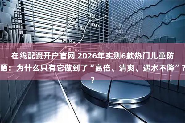 在线配资开户官网 2026年实测6款热门儿童防晒：为什么只有它做到了“高倍、清爽、遇水不降”？
