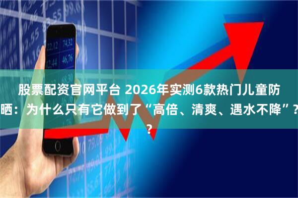 股票配资官网平台 2026年实测6款热门儿童防晒：为什么只有它做到了“高倍、清爽、遇水不降”？